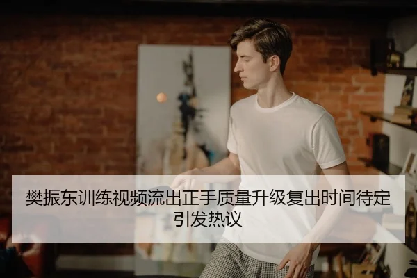 樊振东训练视频流出正手质量升级复出时间待定引发热议